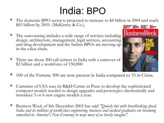 India: BPO
 The domestic BPO sector is projected to increase to $4 billion in 2004 and reach
$65 billion by 2010. (McKinsey & Co.).
 The outsourcing includes a wide range of services including
design, architecture, management, legal services, accounting
and drug development and the Indian BPOs are moving up
in the value chain.
 There are about 200 call centers in India with a turnover of
$2 billion and a workforce of 150,000.
 100 of the Fortune 500 are now present in India compared to 33 in China.
 Cummins of USA uses its R&D Centre in Pune to develop the sophisticated
computer models needed to design upgrades and prototypes electronically and
introduce 5 or 6 new engine models a year.
 Business Week of 8th December 2003 has said "Quietly but with breathtaking speed,
India and its millions of world-class engineering, business and medical graduates are becoming
enmeshed in America's New Economy in ways most of us barely imagine".
 