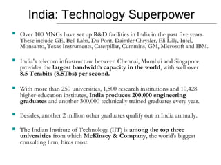 India: Technology Superpower
 Over 100 MNCs have set up R&D facilities in India in the past five years.
These include GE, Bell Labs, Du Pont, Daimler Chrysler, Eli Lilly, Intel,
Monsanto, Texas Instruments, Caterpillar, Cummins, GM, Microsoft and IBM.
 India’s telecom infrastructure between Chennai, Mumbai and Singapore,
provides the largest bandwidth capacity in the world, with well over
8.5 Terabits (8.5Tbs) per second.
 With more than 250 universities, 1,500 research institutions and 10,428
higher-education institutes, India produces 200,000 engineering
graduates and another 300,000 technically trained graduates every year.
 Besides, another 2 million other graduates qualify out in India annually.
 The Indian Institute of Technology (IIT) is among the top three
universities from which McKinsey & Company, the world's biggest
consulting firm, hires most.
 