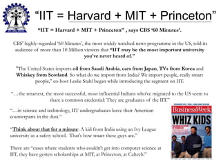 “IIT = Harvard + MIT + Princeton”
“IIT = Harvard + MIT + Princeton” , says CBS ‘60 Minutes’.
CBS' highly-regarded ‘60 Minutes’, the most widely watched news programme in the US, told its
audience of more than 10 Million viewers that “IIT may be the most important university
you've never heard of."
"The United States imports oil from Saudi Arabia, cars from Japan, TVs from Korea and
Whiskey from Scotland. So what do we import from India? We import people, really smart
people," co-host Leslie Stahl began while introducing the segment on IIT.
“…the smartest, the most successful, most influential Indians who've migrated to the US seem to
share a common credential: They are graduates of the IIT.”
“…in science and technology, IIT undergraduates leave their American
counterparts in the dust.“
“Think about that for a minute: A kid from India using an Ivy League
university as a safety school. That's how smart these guys are.”
There are “cases where students who couldn't get into computer science at
IIT, they have gotten scholarships at MIT, at Princeton, at Caltech.”
 
