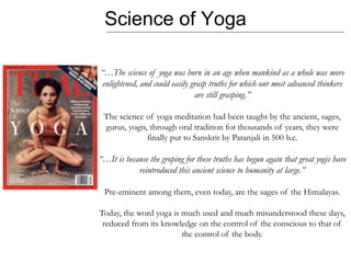 Science of Yoga
“…The science of yoga was born in an age when mankind as a whole was more
enlightened, and could easily grasp truths for which our most advanced thinkers
are still grasping.”
The science of yoga meditation had been taught by the ancient, sages,
gurus, yogis, through oral tradition for thousands of years, they were
finally put to Sanskrit by Patanjali in 500 b.c.
“…It is because the groping for these truths has begun again that great yogis have
reintroduced this ancient science to humanity at large.”
Pre-eminent among them, even today, are the sages of the Himalayas.
Today, the word yoga is much used and much misunderstood these days,
reduced from its knowledge on the control of the conscious to that of
the control of the body.
 