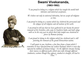 Swami Vivekananda,
(1863-1902):
“I am proud to belong to a religion which has taught the world both
tolerance and universal acceptance.
We believe not only in universal toleration, but we accept all religions
as true.
I am proud to belong to a nation which has sheltered the persecuted and
the refugees of all religions and all nations of the earth.
I am proud to tell you that we have gathered in our bosom the purest
remnant of the Israelites, who came to Southern India and took refuge
with us in the very year in which their holy temple was shattered to
pieces by Roman tyranny.
I am proud to belong to the religion which has sheltered and is still
fostering the remnant of the grand Zoroastrian nation.
I will quote to you, brethren, a few lines from a hymn which I
remember to have repeated from my earliest boyhood, which is every day
repeated by millions of human beings: ‘As the different streams having
their sources in different paths which men take through different
tendencies, various though they appear, crooked or straight, all lead to
Thee.’ ”
 