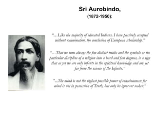 Sri Aurobindo,
(1872-1950):
“…Like the majority of educated Indians, I have passively accepted
without examination, the conclusion of European scholarship.”
“…That we turn always the few distinct truths and the symbols or the
particular discipline of a religion into a hard and fast dogmas, is a sign
that as yet we are only infants in the spiritual knowledge and are yet
far from the science of the Infinite.”
"...The mind is not the highest possible power of consciousness; for
mind is not in possession of Truth, but only its ignorant seeker.”
 