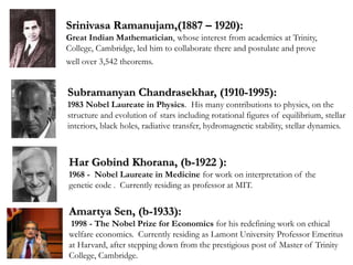 Srinivasa Ramanujam,(1887 – 1920):
Great Indian Mathematician, whose interest from academics at Trinity,
College, Cambridge, led him to collaborate there and postulate and prove
well over 3,542 theorems.
Amartya Sen, (b-1933):
1998 - The Nobel Prize for Economics for his redefining work on ethical
welfare economics. Currently residing as Lamont University Professor Emeritus
at Harvard, after stepping down from the prestigious post of Master of Trinity
College, Cambridge.
Subramanyan Chandrasekhar, (1910-1995):
1983 Nobel Laureate in Physics. His many contributions to physics, on the
structure and evolution of stars including rotational figures of equilibrium, stellar
interiors, black holes, radiative transfer, hydromagnetic stability, stellar dynamics.
Har Gobind Khorana, (b-1922 ):
1968 - Nobel Laureate in Medicine for work on interpretation of the
genetic code . Currently residing as professor at MIT.
 