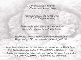 India
India never invaded any country in her
last 10,000 years of history.
It is the only society in the world
which has never known slavery.
India was the richest country on Earth until the
time of the British in the early 17th Century
Robert Clive’s personal wealth amassed from the blunder of
Bengal during 1750’s was estimated at around £401,102
It has been estimated that the total amount of treasure that the British looted
from India had already reached £1,000,000,000 (£1Billion) by 1901.
Taking into consideration interest rates and inflation this would be worth close
to $1,000,000,000,000 ($1Trillion) in real-terms today.
 