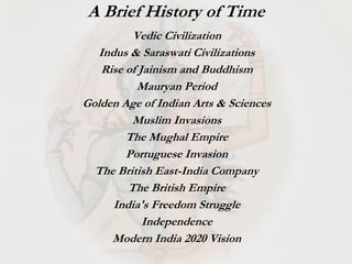 Vedic Civilization
Indus & Saraswati Civilizations
Rise of Jainism and Buddhism
Mauryan Period
Golden Age of Indian Arts & Sciences
Muslim Invasions
The Mughal Empire
Portuguese Invasion
The British East-India Company
The British Empire
India's Freedom Struggle
Independence
Modern India 2020 Vision
A Brief History of Time
 