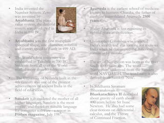 India
• India invented the
Number System. Zero
was invented by
Aryabhatta. The place
value system, the decimal
system was developed in
India in 100 BC.
• Aryabhatta was the first to explain
spherical shape, size ,diameter, rotation
and correct speed of Earth in 499 AD.
• The World's first university was
established in Takshila in 700 BC.
Students from all over the World
studied more than 60 subjects.
• The University of Nalanda built in the
4th century was one of the greatest
achievements of ancient India in the
field of education.
• Sanskrit is considered the mother of all
higher languages. Sanskrit is the most
precise, and therefore suitable language
for computer software - a report in
Forbes magazine, July 1987.
• Ayurveda is the earliest school of medicine
known to humans. Charaka, the father of
medicine consolidated Ayurveda 2500
years ago.
• Today Ayurveda is fast regaining its
rightful place in civilization.
• Christopher Columbus was attracted
India's wealth and was looking for route to
India when he discovered the American
continent by mistake.
• The art of Navigation was born in the river
Sindh 6000 years ago. The word
‘Navigation’ is derived from the Sanskrit
word NAVGATIH. The word navy is also
derived from Sanskrit 'Nou'.
• In Siddhanta Siromani
(Bhuvanakosam 6)
Bhaskaracharya II described
about gravity of earth about
400 years before Sir Isaac
Newton. He also had some
clear notions on differential
calculus, and the Theory
of Continued Fraction.
 