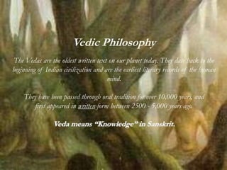 Vedic Philosophy
The Vedas are the oldest written text on our planet today. They date back to the
beginning of Indian civilization and are the earliest literary records of the human
mind.
They have been passed through oral tradition for over 10,000 years, and
first appeared in written form between 2500 - 5,000 years ago.
Veda means “Knowledge” in Sanskrit.
 
