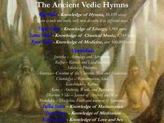The Ancient Vedic Hymns
Rig Veda - Knowledge of Hymns, 10,859 verses
“There is only one truth, only men describe it in different ways.“
Yajur Veda - Knowledge of Liturgy, 3,988 verses
Sama Veda - Knowledge of Classical Music, 1,549 verses
Ayur Veda - Knowledge of Medicine, over 100,000 verses
Upanishads
Jyotisha – Astrology and Astronomy.
Kalpa – Rituals and Legal matters.
Siksha – Phonetics.
Aitareya – Creation of the Universe, Man and Evolution.
Chandogya – Reincarnation, Soul.
Kaushitaki – Karma.
Kena – Austerity, Work, and Restraint.
Dharnur Veda – Science of Archery and War.
Mundaka – Discipline, Faith and warning of Ignorance.
Sulba Sutra – Knowledge of Mathematics
Yoga Sutra - Knowledge of Meditation
Kama Sutra - Knowledge of Love and Sex
 