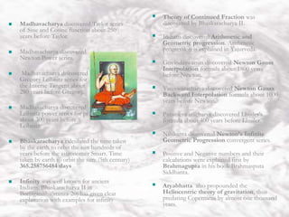 India Theory of Continued Fraction was
discovered by Bhaskaracharya II.
 Indians discovered Arithmetic and
Geometric progression. Arithmetic
progression is explained in Yajurveda.
 Govindaswamin discovered Newton Gauss
Interpolation formula about 1800 years
before Newton.
 Vateswaracharya discovered Newton Gauss
Backward Interpolation formula about 1000
years before Newton.
 Parameswaracharya discovered Lhuiler’s
formula about 400 years before Lhuiler.
 Nilakanta discovered Newton’s Infinite
Geometric Progression convergent series.
 Positive and Negative numbers and their
calculations were explained first by
Brahmagupta in his book Brahmasputa
Siddhanta.
 Aryabhatta also propounded the
Heliocentric theory of gravitation, thus
predating Copernicus by almost one thousand
years.
 Madhavacharya discovered Taylor series
of Sine and Cosine function about 250
years before Taylor.
 Madhavacharya discovered
Newton Power series.
 Madhavacharya discovered
Gregory Leibnitz series for
the Inverse Tangent about
280 years before Gregory.
 Madhavacharya discovered
Leibnitz power series for pi
about 300 years before
Leibnitz.
 Bhaskaracharya calculated the time taken
by the earth to orbit the sun hundreds of
years before the astronomer Smart. Time
taken by earth to orbit the sun: (5th century)
365.258756484 days
 Infinity was well known for ancient
Indians. Bhaskaracharya II in
Beejaganitha(stanza-20) has given clear
explanation with examples for infinity
 