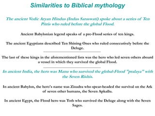 Similarities to Biblical mythology
The ancient Vedic Aryan Hindus (Indus Saraswati) spoke about a series of Ten
Pitris who ruled before the global Flood.
Ancient Babylonian legend speaks of a pre-Flood series of ten kings.
The ancient Egyptians described Ten Shining Ones who ruled consecutively before the
Deluge.
The last of these kings in the aforementioned lists was the hero who led seven others aboard
a vessel in which they survived the global Flood.
In ancient India, the hero was Manu who survived the global-Flood "pralaya" with
the Seven Rishis.
In ancient Babylon, the hero's name was Zisudra who spear-headed the survival on the Ark
of seven other humans, the Seven Apkallu.
In ancient Egypt, the Flood hero was Toth who survived the Deluge along with the Seven
Sages.
 