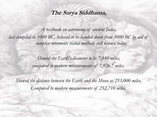 The Surya Siddhanta,
A textbook on astronomy of ancient India,
last compiled in 1000 BC, believed to be handed down from 3000 BC by aid of
complex mnemonic recital methods still known today.
Showed the Earth's diameter to be 7,840 miles,
compared to modern measurements of 7,926.7 miles.
Showed the distance between the Earth and the Moon as 253,000 miles,
Compared to modern measurements of 252,710 miles.
 