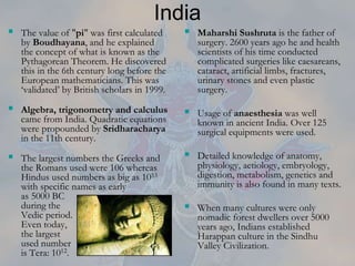 India
 The value of "pi" was first calculated
by Boudhayana, and he explained
the concept of what is known as the
Pythagorean Theorem. He discovered
this in the 6th century long before the
European mathematicians. This was
‘validated’ by British scholars in 1999.
 Algebra, trigonometry and calculus
came from India. Quadratic equations
were propounded by Sridharacharya
in the 11th century.
 The largest numbers the Greeks and
the Romans used were 106 whereas
Hindus used numbers as big as 1053
with specific names as early
as 5000 BC
during the
Vedic period.
Even today,
the largest
used number
is Tera: 1012.
 Maharshi Sushruta is the father of
surgery. 2600 years ago he and health
scientists of his time conducted
complicated surgeries like caesareans,
cataract, artificial limbs, fractures,
urinary stones and even plastic
surgery.
 Usage of anaesthesia was well
known in ancient India. Over 125
surgical equipments were used.
 Detailed knowledge of anatomy,
physiology, aetiology, embryology,
digestion, metabolism, genetics and
immunity is also found in many texts.
 When many cultures were only
nomadic forest dwellers over 5000
years ago, Indians established
Harappan culture in the Sindhu
Valley Civilization.
 