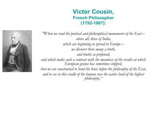 Victor Cousin,
French Philosopher
(1792-1867):
"When we read the poetical and philosophical monuments of the East –
above all, those of India,
which are beginning to spread in Europe –
we discover there many a truth,
and truths so profound,
and which make such a contrast with the meanness of the results at which
European genius has sometimes stopped,
that we are constrained to bend the knee before the philosophy of the East,
and to see in this cradle of the human race the native land of the highest
philosophy.“
 