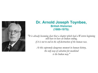 Dr. Arnold Joseph Toynbee,
British Historian
(1889-1975):
"It is already becoming clear that a chapter which had a Western beginning
will have to have an Indian ending,
if it is not to end in the self-destruction of the human race.
At this supremely dangerous moment in human history,
the only way of salvation for mankind
is the Indian way."
 
