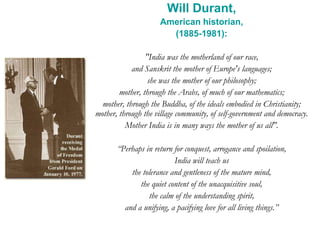 Will Durant,
American historian,
(1885-1981):
"India was the motherland of our race,
and Sanskrit the mother of Europe's languages;
she was the mother of our philosophy;
mother, through the Arabs, of much of our mathematics;
mother, through the Buddha, of the ideals embodied in Christianity;
mother, through the village community, of self-government and democracy.
Mother India is in many ways the mother of us all".
“Perhaps in return for conquest, arrogance and spoilation,
India will teach us
the tolerance and gentleness of the mature mind,
the quiet content of the unacquisitive soul,
the calm of the understanding spirit,
and a unifying, a pacifying love for all living things.”
 