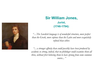 Sir William Jones,
Jurist,
(1746-1794):
“…The Sanskrit language is of wonderful structure, more perfect
than the Greek, more copious than the Latin and more exquisitely
refined than either.
“... a stronger affinity than could possibly have been produced by
accident; so strong, indeed, that no philologer could examine them all
three, without first believing them to have sprung from some common
source... ”
 