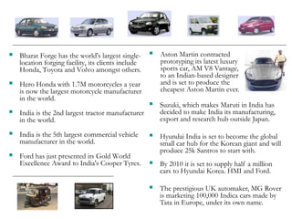  Bharat Forge has the world's largest single-
location forging facility, its clients include
Honda, Toyota and Volvo amongst others.
 Hero Honda with 1.7M motorcycles a year
is now the largest motorcycle manufacturer
in the world.
 India is the 2nd largest tractor manufacturer
in the world.
 India is the 5th largest commercial vehicle
manufacturer in the world.
 Ford has just presented its Gold World
Excellence Award to India's Cooper Tyres.
 Suzuki, which makes Maruti in India has
decided to make India its manufacturing,
export and research hub outside Japan.
 Hyundai India is set to become the global
small car hub for the Korean giant and will
produce 25k Santros to start with.
 By 2010 it is set to supply half a million
cars to Hyundai Korea. HMI and Ford.
 The prestigious UK automaker, MG Rover
is marketing 100,000 Indica cars made by
Tata in Europe, under its own name.
 Aston Martin contracted
prototyping its latest luxury
sports car, AM V8 Vantage,
to an Indian-based designer
and is set to produce the
cheapest Aston Martin ever.
 
