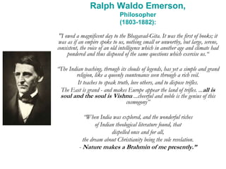 Ralph Waldo Emerson,
Philosopher
(1803-1882):
"I owed a magnificent day to the Bhagavad-Gita. It was the first of books; it
was as if an empire spoke to us, nothing small or unworthy, but large, serene,
consistent, the voice of an old intelligence which in another age and climate had
pondered and thus disposed of the same questions which exercise us.“
“The Indian teaching, through its clouds of legends, has yet a simple and grand
religion, like a queenly countenance seen through a rich veil.
It teaches to speak truth, love others, and to dispose trifles.
The East is grand - and makes Europe appear the land of trifles. ...all is
soul and the soul is Vishnu ...cheerful and noble is the genius of this
cosmogony”
“When India was explored, and the wonderful riches
of Indian theological literature found, that
dispelled once and for all,
the dream about Christianity being the sole revelation.
- Nature makes a Brahmin of me presently.”
 