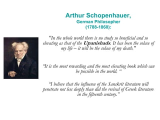Arthur Schopenhauer,
German Philosopher
(1788-1860):
"In the whole world there is no study so beneficial and so
elevating as that of the Upanishads. It has been the solace of
my life – it will be the solace of my death."
“It is the most rewarding and the most elevating book which can
be possible in the world. “
“I believe that the influence of the Sanskrit literature will
penetrate not less deeply than did the revival of Greek literature
in the fifteenth century.”
 