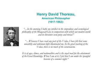 Henry David Thoreau,
American Philosopher
(1817-1862):
“…In the morning I bathe my intellect in the stupendous and cosmological
philosophy of the Bhagavad-Gita in comparison with which our modern world
and its literature seem puny and trivial."
“…Whenever I have read any part of the Vedas, I have felt that some
unearthly and unknown light illuminated me. In the great teaching of the
Vedas, there is no touch of the sectarianism.
It is of ages, climes, and nationalities and is the royal road for the attainment
of the Great Knowledge. When I am at it, I feel that I am under the spangled
heavens of a summer night.“
 