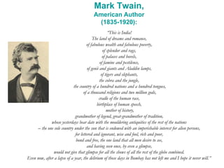 Mark Twain,
American Author
(1835-1920):
“This is India!
The land of dreams and romance,
of fabulous wealth and fabulous poverty,
of splendor and rags,
of palaces and hovels,
of famine and pestilence,
of genii and giants and Aladdin lamps,
of tigers and elephants,
the cobra and the jungle,
the country of a hundred nations and a hundred tongues,
of a thousand religions and two million gods,
cradle of the human race,
birthplace of human speech,
mother of history,
grandmother of legend, great-grandmother of tradition,
whose yesterdays bear date with the mouldering antiquities of the rest of the nations
– the one sole country under the sun that is endowed with an imperishable interest for alien persons,
for lettered and ignorant, wise and fool, rich and poor,
bond and free, the one land that all men desire to see,
and having seen once, by even a glimpse,
would not give that glimpse for all the shows of all the rest of the globe combined.
Even now, after a lapse of a year, the delirium of those days in Bombay has not left me and I hope it never will.”
 