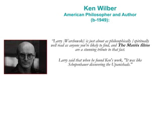 Ken Wilber
American Philosopher and Author
(b-1949):
“Larry [Warchowski] is just about as philosophically /spiritually
well read as anyone you're likely to find, and The Matrix films
are a stunning tribute to that fact.
Larry said that when he found Ken's work, "It was like
Schopenhauer discovering the Upanishads."
 