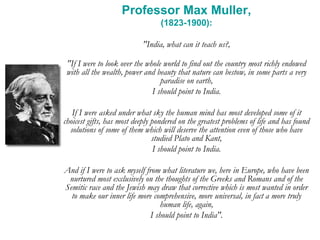 Professor Max Muller,
(1823-1900):
"India, what can it teach us?,
"If I were to look over the whole world to find out the country most richly endowed
with all the wealth, power and beauty that nature can bestow, in some parts a very
paradise on earth,
I should point to India.
If I were asked under what sky the human mind has most developed some of it
choicest gifts, has most deeply pondered on the greatest problems of life and has found
solutions of some of them which will deserve the attention even of those who have
studied Plato and Kant,
I should point to India.
And if I were to ask myself from what literature we, here in Europe, who have been
nurtured most exclusively on the thoughts of the Greeks and Romans and of the
Semitic race and the Jewish may draw that corrective which is most wanted in order
to make our inner life more comprehensive, more universal, in fact a more truly
human life, again,
I should point to India".
 