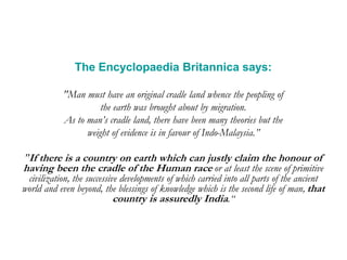 The Encyclopaedia Britannica says:
"Man must have an original cradle land whence the peopling of
the earth was brought about by migration.
As to man’s cradle land, there have been many theories but the
weight of evidence is in favour of Indo-Malaysia.”
"If there is a country on earth which can justly claim the honour of
having been the cradle of the Human race or at least the scene of primitive
civilization, the successive developments of which carried into all parts of the ancient
world and even beyond, the blessings of knowledge which is the second life of man, that
country is assuredly India.“
 