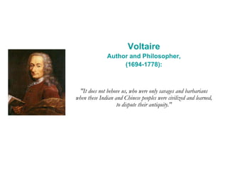 Voltaire
Author and Philosopher,
(1694-1778):
"It does not behove us, who were only savages and barbarians
when these Indian and Chinese peoples were civilized and learned,
to dispute their antiquity."
 