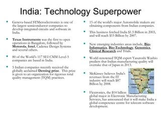 India: Technology Superpower
 Geneva-based STMicroelectronics is one of
the largest semiconductor companies to
develop integrated circuits and software in
India.
 Texas Instruments was the first to open
operations in Bangalore, followed by
Motorola, Intel, Cadence Design Systems
and several others.
 80 of the World’s 117 SEI CMM Level-5
companies are based in India.
 5 Indian companies recently received the
globally acclaimed Deming prize. This prize
is given to an organization for rigorous total
quality management (TQM) practices.
 15 of the world's major Automobile makers are
obtaining components from Indian companies.
 This business fetched India $1.5 Billion in 2003,
and will reach $15 Billion by 2007.
 New emerging industries areas include, Bio-
Informatics, Bio-Technology, Genomics,
Clinical Research and Trials.
 World-renowned TQM expert Yasutoshi Washio
predicts that Indian manufacturing quality will
overtake that of Japan in 2013.
 McKinsey believes India's
revenues from the IT
industry will reach $87
Billion by 2008.
 Flextronics, the $14 billion
global major in Electronic Manufacturing
Services, has announced that it will make India a
global competence centre for telecom software
development.
 