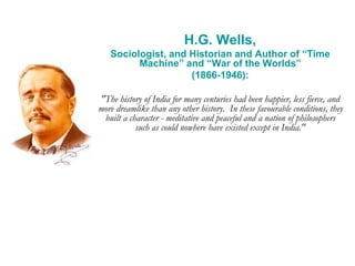 H.G. Wells,
Sociologist, and Historian and Author of “Time
Machine” and “War of the Worlds”
(1866-1946):
"The history of India for many centuries had been happier, less fierce, and
more dreamlike than any other history. In these favourable conditions, they
built a character - meditative and peaceful and a nation of philosophers
such as could nowhere have existed except in India."
 