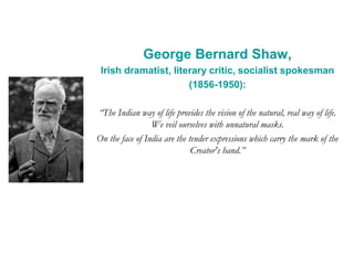 George Bernard Shaw,
Irish dramatist, literary critic, socialist spokesman
(1856-1950):
“The Indian way of life provides the vision of the natural, real way of life.
We veil ourselves with unnatural masks.
On the face of India are the tender expressions which carry the mark of the
Creator's hand.”
 
