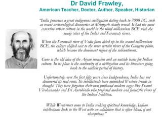 Dr David Frawley,
American Teacher, Doctor, Author, Speaker, Historian
“India possesses a great indigenous civilization dating back to 7000 BC, such
as recent archaeological discoveries at Mehrgarh clearly reveal. It had the most
extensive urban culture in the world in the third millennium BCE with the
many cities of the Indus and Sarasvati rivers.
When the Sarasvati river of Vedic fame dried up in the second millennium
BCE, the culture shifted east to the more certain rivers of the Gangetic plain,
which became the dominant region of the subcontinent.
Gone is the old idea of the Aryan invasion and an outside basis for Indian
culture. In its place is the continuity of a civilization and its literature going
back to the earliest period of history.
Unfortunately, over the first fifty years since Independence, India has not
discovered its real roots. Its intellectuals have mimicked Western trends in
thought. They have forgotten their own profound modern sages like Swami
Vivekananda and Sri Aurobindo who projected modern and futuristic views of
the Indian tradition.
While Westerners come to India seeking spiritual knowledge, Indian
intellectuals look to the West with an adulation that is often blind, if not
obsequious.”
 