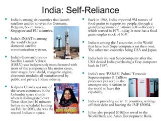 India: Self-Reliance
 India is among six countries that launch
satellites and do so even for Germany,
Belgium, South Korea,
Singapore and EU countries.
 India's INSAT is among
the world's largest
domestic satellite
communication systems.
 India’s Geosynchronous
Satellite Launch Vehicle
(GSLV) was indigenously manufactured with
most of the components like motor cases,
inter-stages, heat shield, cryogenic engine,
electronic modules all manufactured by
public and private Indian industry.
 Kalpana Chawla was one of
the seven astronauts in the
Columbia space shuttle
when it disintegrated over
Texas skies just 16 minutes
before its scheduled landing
on Feb 1st 2003, she was the
second Indian in space.
 Back in 1968, India imported 9M tonnes of
food-grains to support its people, through a
grand programme of national self-sufficiency
which started in 1971, today, it now has a food
grain surplus stock of 60M.
 India is among the 3 countries in the World
that have built Supercomputers on their own.
The other two countries being USA and Japan.
 India built its own Supercomputer after the
USA denied India purchasing a Cray computer
back in 1987.
 India’s new ‘PARAM Padma’ Terascale
Supercomputer (1 Trillion
processes per sec.) is also
amongst only 4 nations in
the world to have this
capability.
 India is providing aid to 11 countries, writing-
off their debt and loaning the IMF $300M.
 It has also prepaid $3Billion owed to the
World Bank and Asian Development Bank.
 