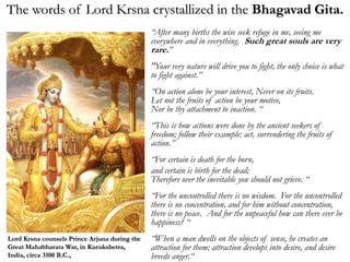“After many births the wise seek refuge in me, seeing me
everywhere and in everything. Such great souls are very
rare.”
"Your very nature will drive you to fight, the only choice is what
to fight against.”
“On action alone be your interest, Never on its fruits.
Let not the fruits of action be your motive,
Nor be thy attachment to inaction. “
“This is how actions were done by the ancient seekers of
freedom; follow their example: act, surrendering the fruits of
action.”
“For certain is death for the born,
and certain is birth for the dead;
Therefore over the inevitable you should not grieve. “
“For the uncontrolled there is no wisdom. For the uncontrolled
there is no concentration, and for him without concentration,
there is no peace. And for the unpeaceful how can there ever be
happiness? “
“When a man dwells on the objects of sense, he creates an
attraction for them; attraction develops into desire, and desire
breeds anger.“
The words of Lord Krsna crystallized in the Bhagavad Gita.
Lord Krsna counsels Prince Arjuna during the
Great Mahabharata War, in Kurukshetra,
India, circa 3100 B.C.,
 