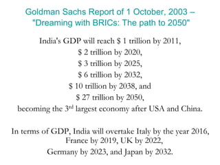 Goldman Sachs Report of 1 October, 2003 –
"Dreaming with BRICs: The path to 2050"
India's GDP will reach $ 1 trillion by 2011,
$ 2 trillion by 2020,
$ 3 trillion by 2025,
$ 6 trillion by 2032,
$ 10 trillion by 2038, and
$ 27 trillion by 2050,
becoming the 3rd largest economy after USA and China.
In terms of GDP, India will overtake Italy by the year 2016,
France by 2019, UK by 2022,
Germany by 2023, and Japan by 2032.
 