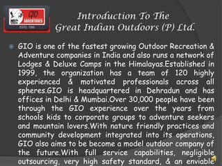 Introduction To The
Great Indian Outdoors (P) Ltd.
 GIO is one of the fastest growing Outdoor Recreation &
Adventure companies in India and also runs a network of
Lodges & Deluxe Camps in the Himalayas.Established in
1999, the organization has a team of 120 highly
experienced & motivated professionals across all
spheres.GIO is headquartered in Dehradun and has
offices in Delhi & Mumbai.Over 30,000 people have been
through the GIO experience over the years from
schools kids to corporate groups to adventure seekers
and mountain lovers.With nature friendly practices and
community development integrated into its operations,
GIO also aims to be become a model outdoor company of
the future.With full service capabilities, negligible
outsourcing, very high safety standard, & an enviable
 