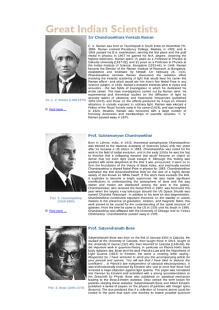  



                                         Sir Chandrasekhara Venkata Raman

                                  C. V. Raman was born at Tiruchirapalli in South India on November 7th,
                                  1888.  Raman  entered  Presidency  College,  Madras,  in  1902,  and  in
                                  1904 passed his B.A. examination, winning the first place and the gold
                                  medal  in  physics;  in  1907  he  gained  his  M.A.  degree,  obtaining  the
                                  highest distinction. Raman spent 15 years as a Professor  in  Physics  at
                                  Calcutta University (1917­32), and 15 years as a Professor in Physics  at
                                  the  Indian  Institute  of  Science,  Bangalore  (1933­48).  In  1948,  Raman
                                  became the Director  of  the  Raman  Institute  of  Research  at  Bangalore,
                                  established  and  endowed  by  himself.  On  February  28,  1930,
                                  Chandrasekhar  Venkata  Raman  discovered  the  radiation  effect
                                      
                                  involving  the  inelastic  scattering  of  light  that  would  bear  his  name­  the
                                  Raman effect ­ and  which  would  win  him  Asia's  first  Nobel  Prize  in  any
                                  Science subject, in 1930. Raman's research interests were in optics and
                                  acoustics  ­  the  two  fields  of  investigation  to  which  he  dedicated  his
                                  entire  career.  The  main  investigations  carried  out  by  Raman  were:  his
                                  experimental  and  theoretical  studies  on  the  diffraction  of  light  by
                                  acoustic  waves  of  ultrasonic  and  hypersonic  frequencies  (published
    Sir. C. V. Raman (1888­1970)  1934­1942),  and  those  on  the  effects  produced  by  X­rays  on  infrared
                                  vibrations  in  crystals  exposed  to  ordinary  light.  Raman  was  elected  a
                                  Fellow of the Royal Society early in his career (1924), and was knighted
         
        Find more ...
                                  in  1929.  Besides,  Raman  was  honoured  with  a  large  number  of
                                  honorary  doctorates  and  memberships  of  scientific  societies.  C.  V.
                                  Raman passed away in 1970.
     
                                       
                                       
                                       
                                         Prof. Subramanyan Chandrasekhar
                                         Born  in  Lahore,  India,  in  1910,  theoretical  astrophysicist  Chandrasekhar
                                         was  elected  to  the  National  Acadamy  of  Sciences  (USA)  only  two  years
                                         after  he  became  a  US  citizen  in  1953.  Chandrasekhar  was  noted  for  his
                                         work in the field of stellar evolution, and in the early 1930s he was the first
                                         to  theorize  that  a  collapsing  massive  star  would  become  an  object  so
                                         dense  that  not  even  light  could  escape  it.  Although  this  finding  was
                                         greeted with some skepticism at the time it was announced,  it  went  on  to
                                         form  the  foundation  of  the  theory  of  black  holes,  and  eventually  earned
                                         Chandrasekhar a shared Nobel Prize in physics for 1983. Chandrashekhar
                                         estimated  the  limit  (Chandrashekhar  limit)  on  the  size  of  a  highly  dense
                                         variety of star known as 'White Dwarf'. If this star's mass exceeds the limit,
                                         it  explodes  to  become  a  bright  supernova.  He  also  made  significant
                                         contributions  to  understanding  the  atmosphere  of  stars  and  the  way
                                         matter  and  motion  are  distributed  among  the  stars  in  the  galaxy.
                                         Chandrashekar, who recieved the Nobel Prize in 1983, was honoured this
                                         year  when  the  largest  x­ray  telescope  aboard  the  US  Space  Shuttle  was
                                         named 'Chandra Telescope'. In addition to his work on star  degeneration,
            Prof. S. Chandrasekhar       Chandrasekhar  contributed  important  theorems  on  the  stability  of  cosmic
                  (1910­1995)            masses  in  the  presence  of  gravitation,  rotation,  and  magnetic  fields;  this
                                         work  proved  to  be  crucial  for  the  understanding  of  the  spiral  structure  of
                                         galaxies. From the time he came to the US in 1936 until his death in  1995,
          Find more ...                  Chandrasekhar was affiliated with the University of Chicago and its Yerkes
                                         Observatory. Chandrasekhar passed away in 1995.


                                       
                                         Prof. Satyendranath Bose
                                          
                                         Satyendranath Bose was born on the first of January 1894 in Calcutta. He
                                         studied at the University of Calcutta, then taught there in 1916, taught at
                                         the University of Dacca (1921­45), then returned to Calcutta (1945­56). He
                                         did  important  work  in  quantum  theory,  in  particular  on  Planck.html's  black
                                         body radiation law. Bose sent his work Planck's Law and the Hypothesis of
                                         Light  Quanta  (1924)  to  Einstein.  He  wrote  a  covering  letter  saying:­
                                         Respected Sir, I have ventured  to  send  you  the  accompanying  article  for
                                         your  perusal  and  opinion.  You  will  see  that  I  have  tried  to  deduce  the
                                         coefficient  ..  in  Planck's  law  independent  of  classical  electrodynamics.  It
                                         was enthusiastically endorsed by Einstein who saw at once that Bose had
                                         removed a major objection against light quanta. The paper was  translated
                                         into  German  by  Einstein  and  submitted  with  a  strong  recommendation  to
                                         the  Zeitschrift  für  Physik.  Bose  also  published  on  statistical  mechanics
                                         leading  to  the  Bose­Einstein  statistics.  Dirac  coined  the  term  boson  for
                                         particles obeying these statistics. Satyendranath Bose and Albert  Einstein
                        
        Prof. S. Bose (1894­1974)
                                         published a series of papers on the physics of particles with integer spins
                                         (bosons). The duo predicted that if a collection of bosonic atoms could be
                                         cooled  to  the  point  that  each  one  reaches  its  lowest  possible  quantum
 