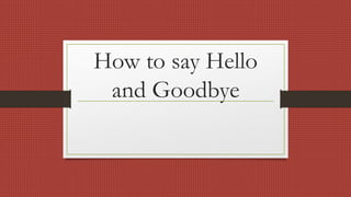 How to say Hello
and Goodbye
 