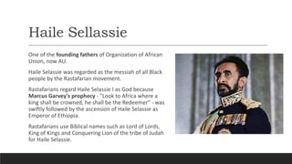 Haile Sellassie
One of the founding fathers of Organization of African
Union, now AU.
Haile Selassie was regarded as the messiah of all Black
people by the Rastafarian movement.
Rastafarians regard Haile Selassie I as God because
Marcus Garvey's prophecy - "Look to Africa where a
king shall be crowned, he shall be the Redeemer" - was
swiftly followed by the ascension of Haile Selassie as
Emperor of Ethiopia.
Rastafarians use Biblical names such as Lord of Lords,
King of Kings and Conquering Lion of the tribe of Judah
for Haile Selassie.
 