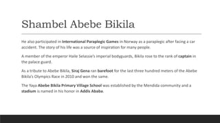 Shambel Abebe Bikila
He also participated in International Paraplegic Games in Norway as a paraplegic after facing a car
accident. The story of his life was a source of inspiration for many people.
A member of the emperor Haile Selassie’s imperial bodyguards, Bikila rose to the rank of captain in
the palace guard.
As a tribute to Abebe Bikila, Siraj Gena ran barefoot for the last three hundred meters of the Abebe
Bikila’s Olympics Race in 2010 and won the same.
The Yaya Abebe Bikila Primary Village School was established by the Mendida community and a
stadium is named in his honor in Addis Ababa.
 