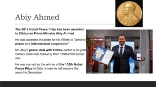Abiy Ahmed
The 2019 Nobel Peace Prize has been awarded
to Ethiopian Prime Minister Abiy Ahmed
He was awarded the prize for his efforts to "achieve
peace and international cooperation".
Mr. Abiy's peace deal with Eritrea ended a 20-year
military stalemate following their 1998-2000 border
war.
He was named as the winner of the 100th Nobel
Peace Prize in Oslo, where he will receive the
award in December.
 