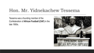 Hon. Mr. Yidnekachew Tessema
Tessema was a founding member of the
Confederation of African Football (CAF) in the
late 1950s.
 