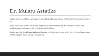Dr. Mulatu Astatike
Mulatu has received Honorary degrees from Boston Berkley College of Music and Jimma University so
far.
It was noted that Mulatu has played a significant role in introducing the Ethiopian culture and
building country’s image to the rest of the world at large.
Astatke was the first African student at Berklee in the 60s, and he currently sits on the advisory board
for the college's Africa Scholars programme.
 