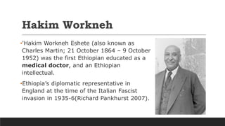 Hakim Workneh
•'Hakim Workneh Eshete (also known as
Charles Martin; 21 October 1864 – 9 October
1952) was the first Ethiopian educated as a
medical doctor, and an Ethiopian
intellectual.
•Ethiopia’s diplomatic representative in
England at the time of the Italian Fascist
invasion in 1935-6(Richard Pankhurst 2007).
 