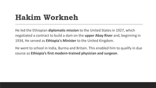 Hakim Workneh
He led the Ethiopian diplomatic mission to the United States in 1927, which
negotiated a contract to build a dam on the upper Abay River and, beginning in
1934, He served as Ethiopia's Minister to the United Kingdom.
He went to school in India, Burma and Britain. This enabled him to qualify in due
course as Ethiopia’s first modern-trained physician and surgeon.
 
