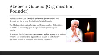 Abebech Gobena (Organization
Founder)
Abebech Gobena, an Ethiopian prominent philanthropist who
devoted her life to help destitute orphans in Ethiopia,
The Abebech Gobena Orphanage and School now has 200 resident
and 482 non-resident pupils, the government providing some
teachers.
As a result, she had received great awards and accolades from various
national and international organizations as well as an honorary
doctorate degree in humanity from Jimma University.
 