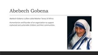 Abebech Gobena
Abebech Gobena is often called Mother Teresa of Africa.
Humanitarian and founder of an organization to support
orphaned and vulnerable children and their communities.
 