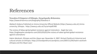 References
Tewodros II Emperor of Ethiopia. Encyclopedia Britannica.
https://www.britannica.com/biography/Tewodros-II
Abebech Gobena Published on Jimma University Official Website (https://www.ju.edu.et) Jimma
university, Ethiopia. https://www.ju.edu.et/?q=printpdf/490
The victory of Adwa ignited global resistance against Colonialism. Eagle Eye Lens.
https://eagleeyelen.wordpress.com/2022/03/01/the-victory-of-adwa-ignited-global-resistance-
against-colonialism/
Hakim Workneh, Ethiopia and the Libyan war. November 4, 2007. Richard Pankhurst Historical and
cultural articles on Ethiopia. https://richardpankhurst.wordpress.com/2007/11/04/hakim-workneh-
ethiopia-and-the-libyan-war/
 