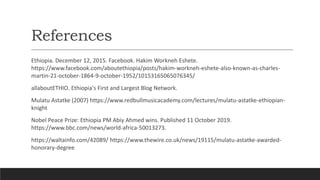References
Ethiopia. December 12, 2015. Facebook. Hakim Workneh Eshete.
https://www.facebook.com/aboutethiopia/posts/hakim-workneh-eshete-also-known-as-charles-
martin-21-october-1864-9-october-1952/10153165065076345/
allaboutETHIO. Ethiopia's First and Largest Blog Network.
Mulatu Astatke (2007) https://www.redbullmusicacademy.com/lectures/mulatu-astatke-ethiopian-
knight
Nobel Peace Prize: Ethiopia PM Abiy Ahmed wins. Published 11 October 2019.
https://www.bbc.com/news/world-africa-50013273.
https://waltainfo.com/42089/ https://www.thewire.co.uk/news/19115/mulatu-astatke-awarded-
honorary-degree
 
